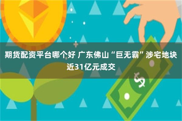 期货配资平台哪个好 广东佛山“巨无霸”涉宅地块近31亿元成交