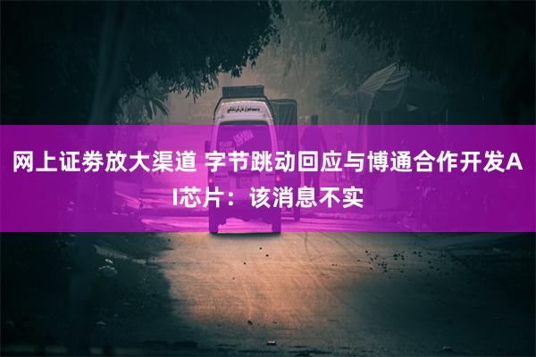 网上证劵放大渠道 字节跳动回应与博通合作开发AI芯片：该消息不实