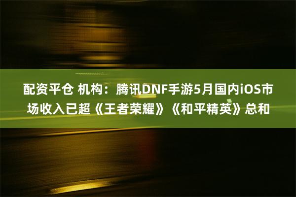 配资平仓 机构：腾讯DNF手游5月国内iOS市场收入已超《王者荣耀》《和平精英》总和