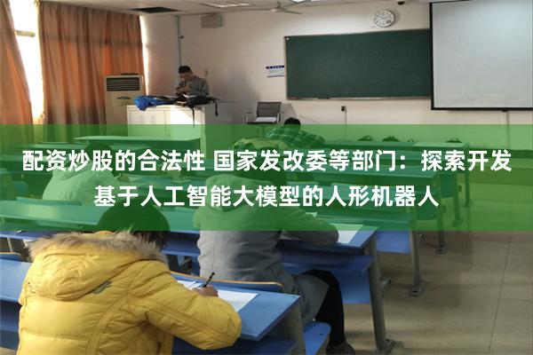 配资炒股的合法性 国家发改委等部门：探索开发基于人工智能大模型的人形机器人