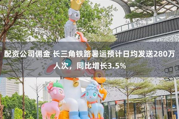 配资公司佣金 长三角铁路暑运预计日均发送280万人次，同比增长3.5%