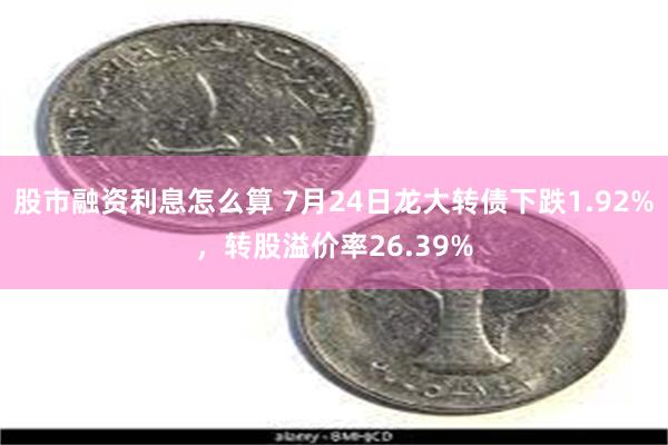 股市融资利息怎么算 7月24日龙大转债下跌1.92%，转股溢价率26.39%