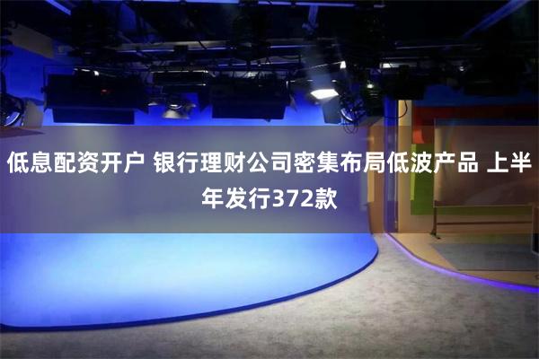 低息配资开户 银行理财公司密集布局低波产品 上半年发行372款