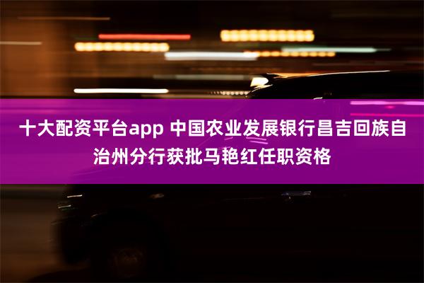 十大配资平台app 中国农业发展银行昌吉回族自治州分行获批马艳红任职资格