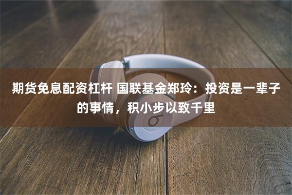 期货免息配资杠杆 国联基金郑玲：投资是一辈子的事情，积小步以致千里