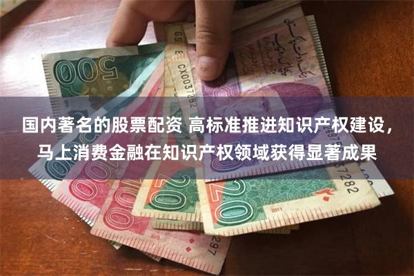 国内著名的股票配资 高标准推进知识产权建设，马上消费金融在知识产权领域获得显著成果