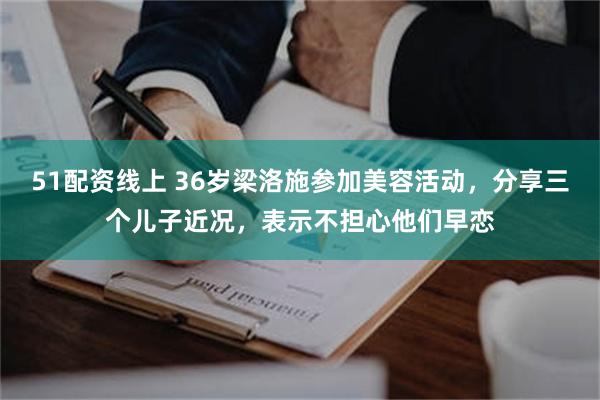 51配资线上 36岁梁洛施参加美容活动，分享三个儿子近况，表示不担心他们早恋