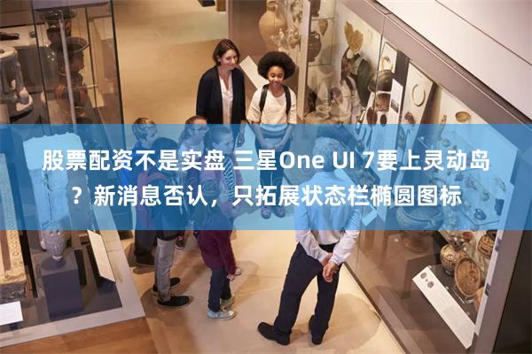 股票配资不是实盘 三星One UI 7要上灵动岛？新消息否认，只拓展状态栏椭圆图标