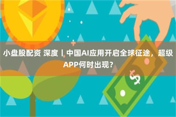 小盘股配资 深度丨中国AI应用开启全球征途，超级APP何时出现？