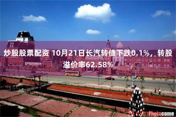 炒股股票配资 10月21日长汽转债下跌0.1%，转股溢价率62.58%