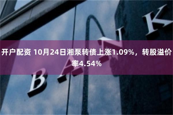 开户配资 10月24日湘泵转债上涨1.09%，转股溢价率4.54%