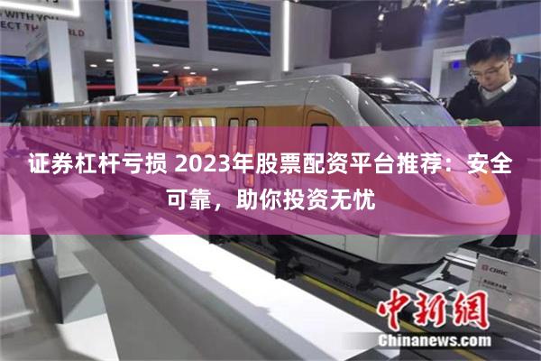 证券杠杆亏损 2023年股票配资平台推荐：安全可靠，助你投资无忧