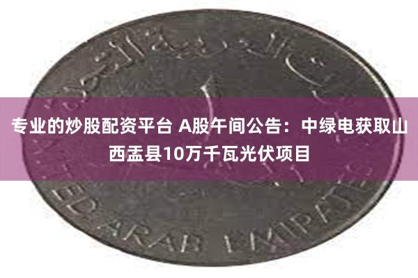 专业的炒股配资平台 A股午间公告：中绿电获取山西盂县10万千瓦光伏项目