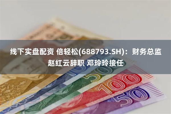 线下实盘配资 倍轻松(688793.SH)：财务总监赵红云辞职 邓玲玲接任