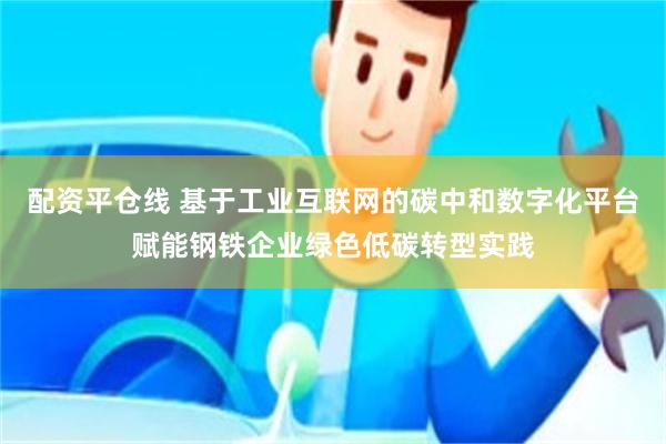 配资平仓线 基于工业互联网的碳中和数字化平台赋能钢铁企业绿色低碳转型实践