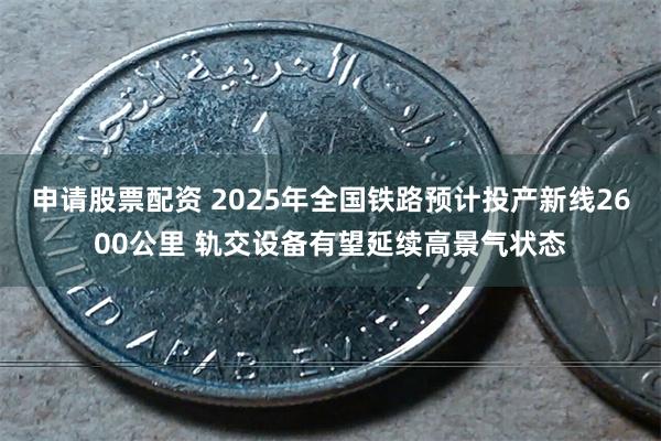 申请股票配资 2025年全国铁路预计投产新线2600公里 轨交设备有望延续高景气状态