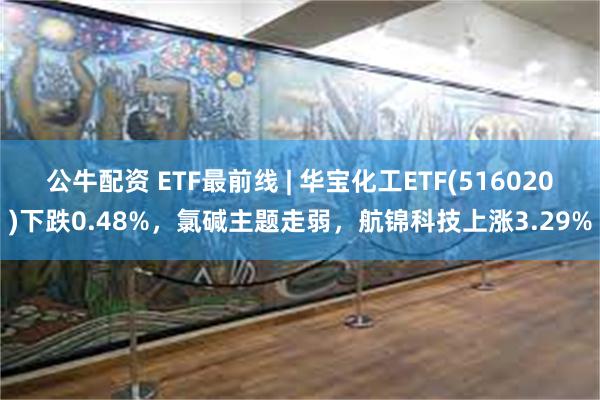 公牛配资 ETF最前线 | 华宝化工ETF(516020)下跌0.48%，氯碱主题走弱，航锦科技上涨3.29%