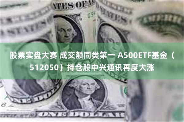 股票实盘大赛 成交额同类第一 A500ETF基金（512050）持仓股中兴通讯再度大涨