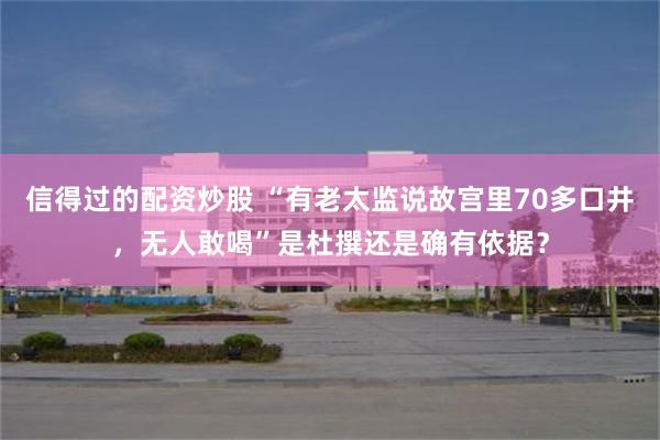 信得过的配资炒股 “有老太监说故宫里70多口井，无人敢喝”是杜撰还是确有依据？